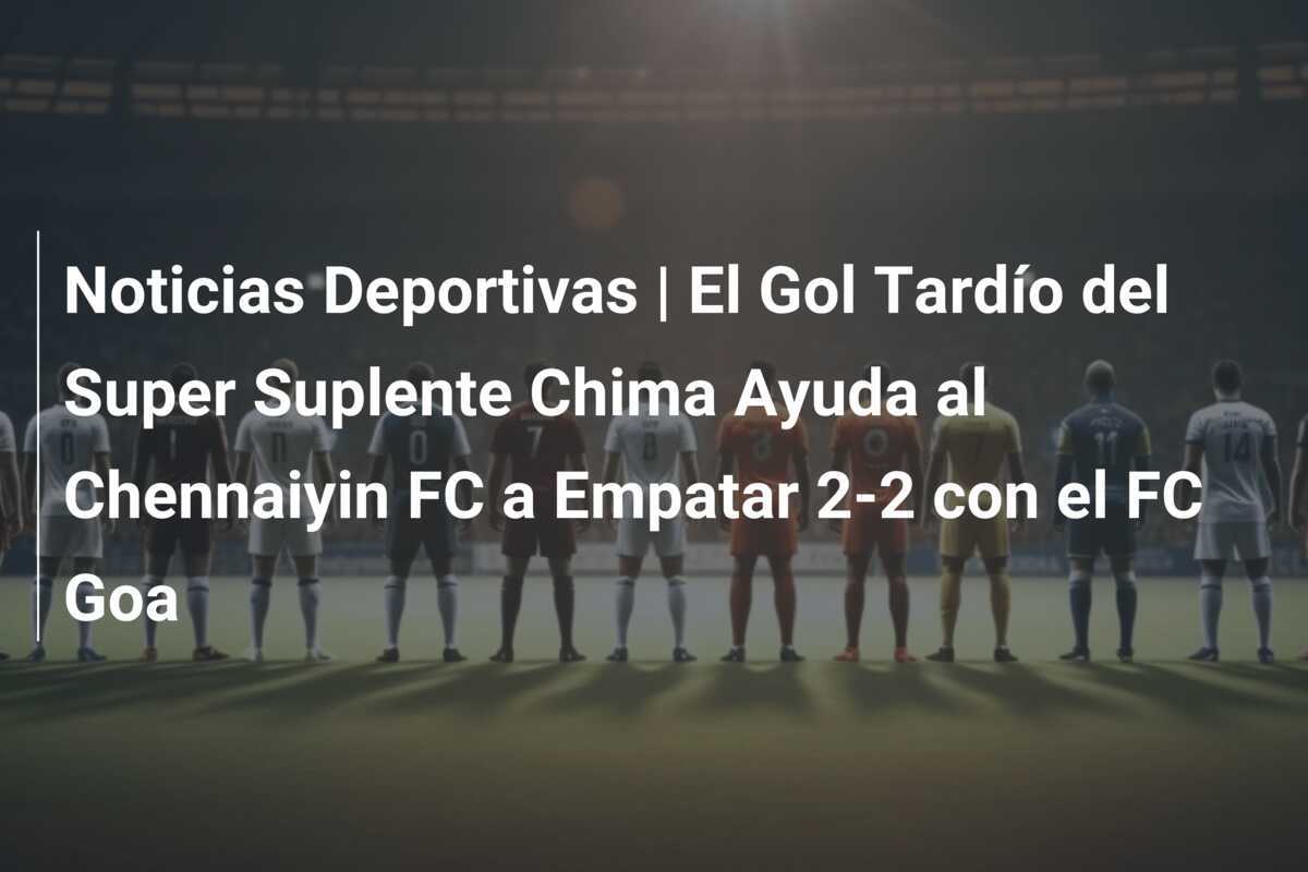 Noticias Deportivas | El Gol Tardío del Super Suplente Chima Ayuda al Chennaiyin FC a Empatar 2-2 con el FC Goa