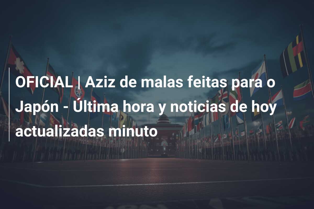 OFICIAL | Aziz de malas feitas para o Japón – Última hora y noticias de hoy actualizadas minuto