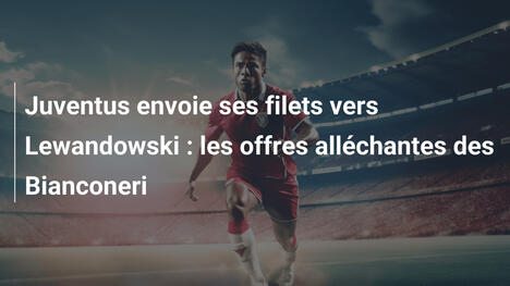 Juventus envoie ses filets vers Lewandowski : les offres alléchantes des Bianconeri