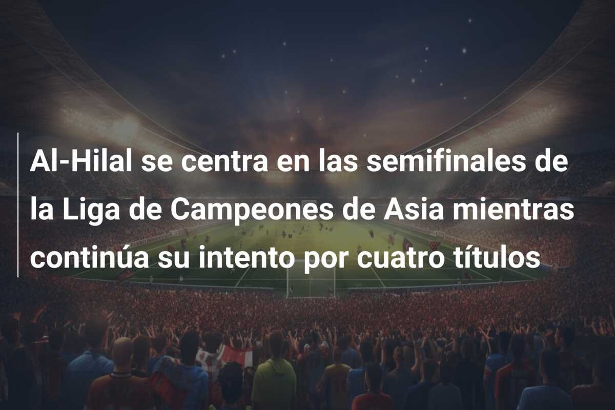 Al-Hilal se centra en las semifinales de la Liga de Campeones de Asia mientras continúa su intento por cuatro títulos