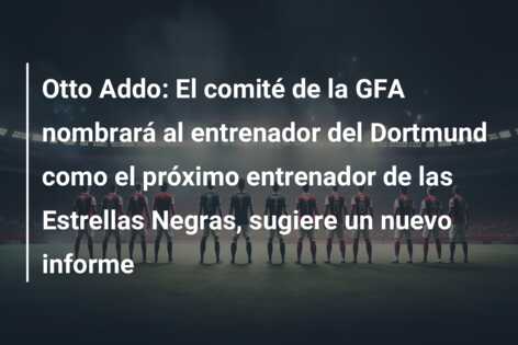 Otto Addo: El comité de la GFA nombrará al entrenador del Dortmund como el próximo entrenador de las Estrellas Negras, sugiere un nuevo informe
