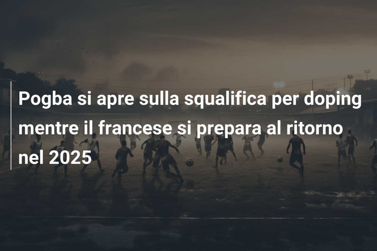 Pogba si apre sulla squalifica per doping mentre il francese si prepara al ritorno nel 2025