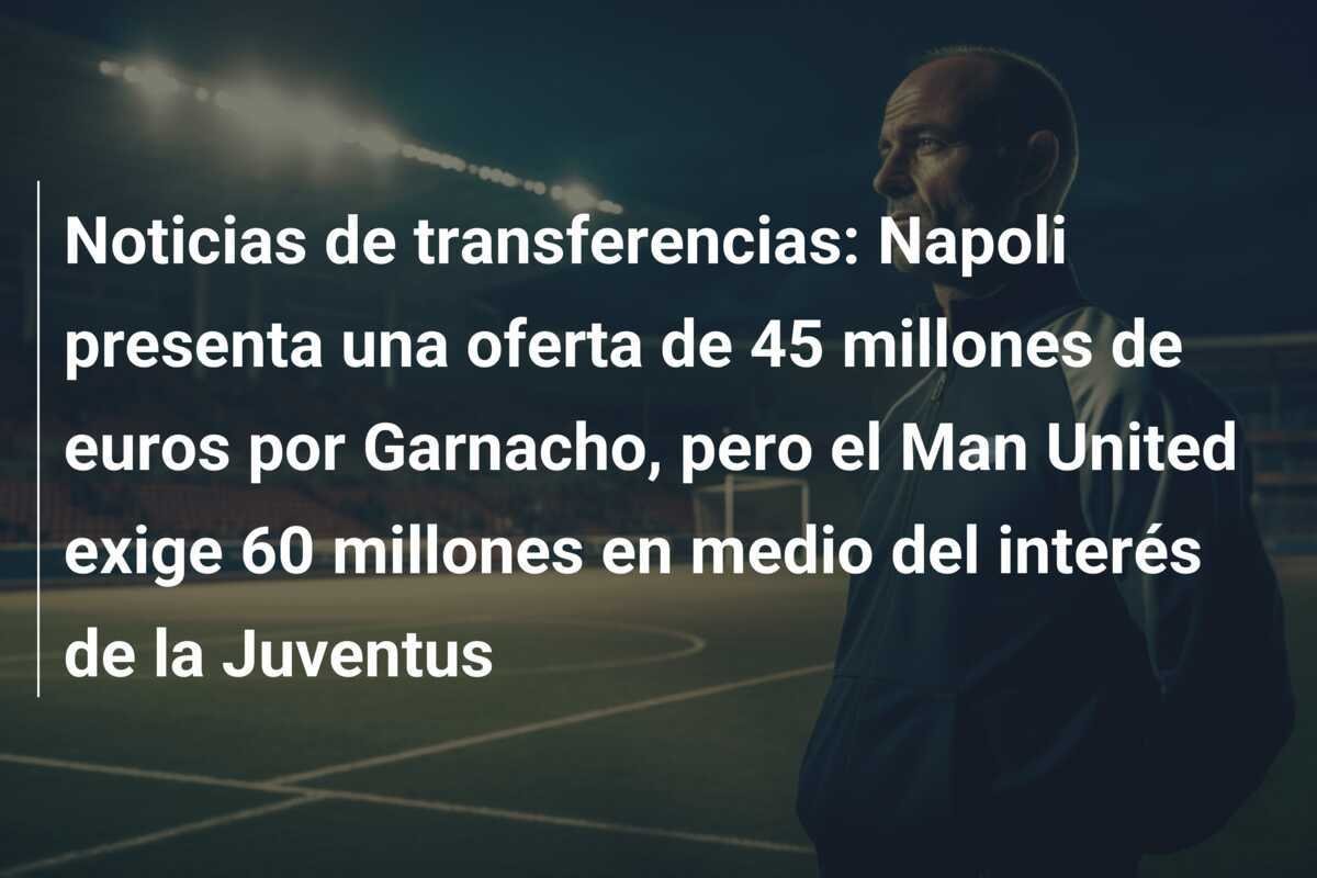 Noticias de transferencias: Napoli presenta una oferta de 45 millones de euros por Garnacho, pero el Man United exige 60 millones en medio del interés de la Juventus