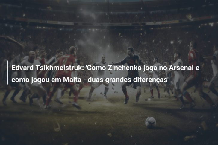 Edvard Tsikhmeistruk: ‘Como Zinchenko joga no Arsenal e como jogou em Malta – duas grandes diferenças’