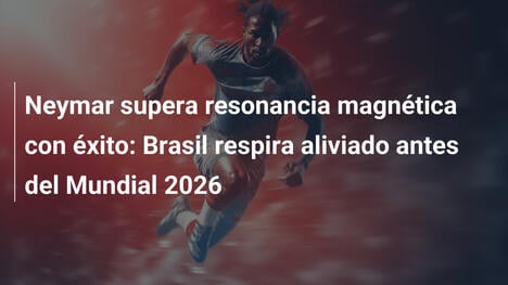 Neymar supera resonancia magnética con éxito: Brasil respira aliviado antes del Mundial 2026