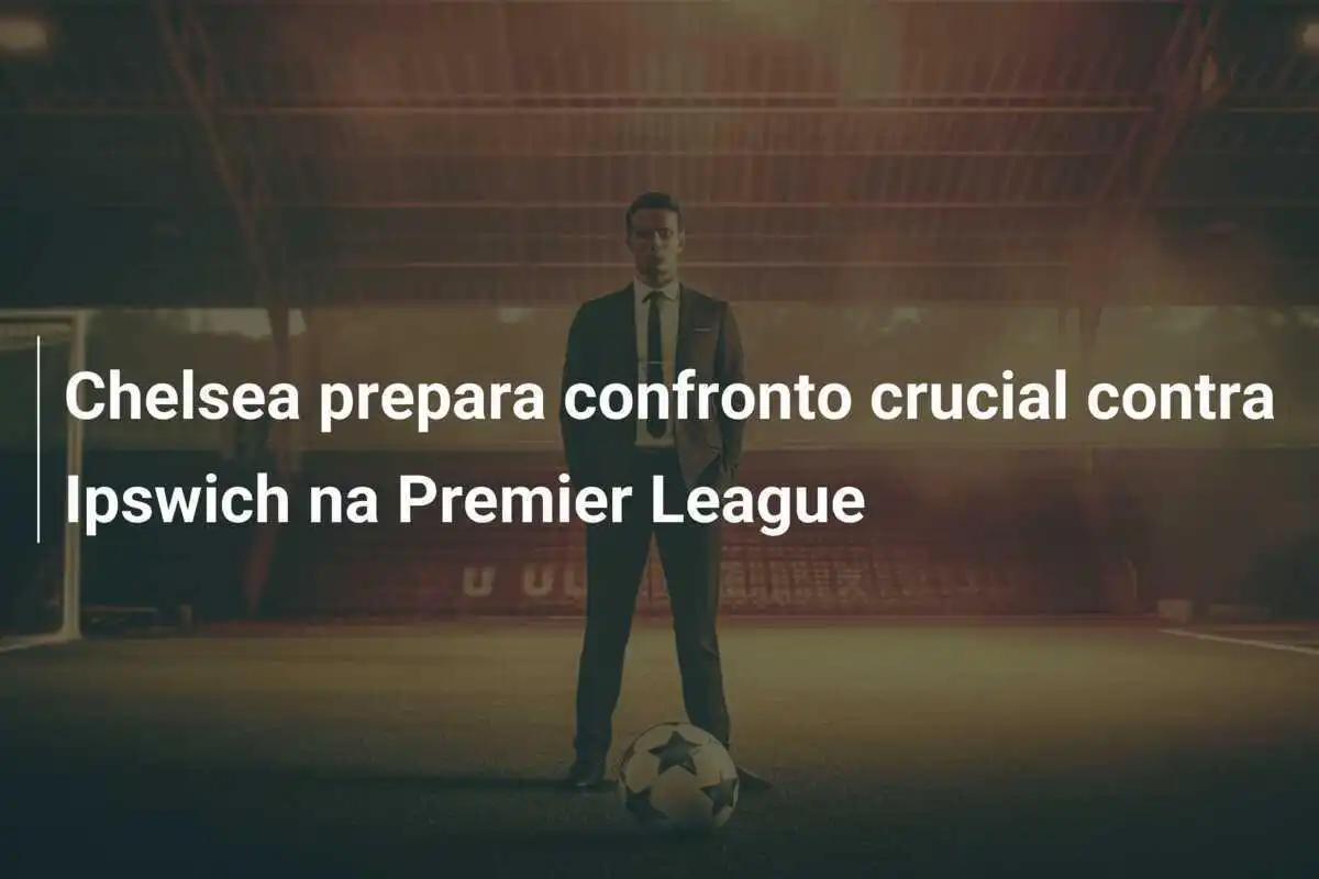 Chelsea prepara confronto crucial contra Ipswich na Premier League