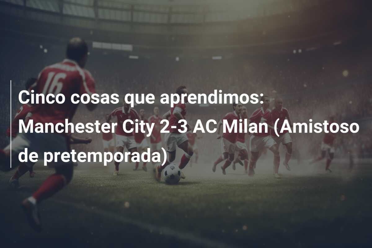 Cinco cosas que aprendimos: Manchester City 2-3 AC Milan (Amistoso de pretemporada)