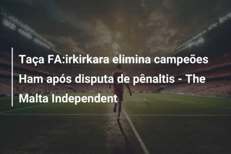 Taça FA:irkirkara elimina campeões Ham após disputa de pênaltis – The Malta Independent