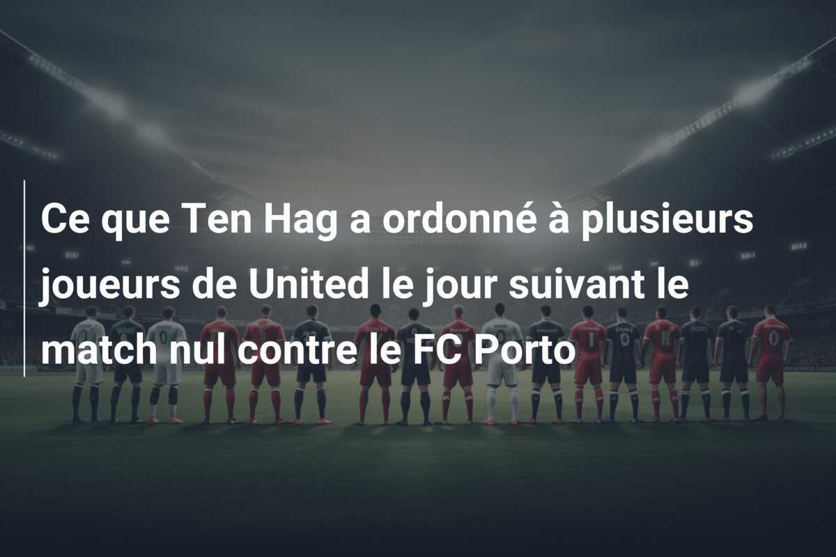 Ce que Ten Hag a ordonné à plusieurs joueurs de United le jour suivant le match nul contre le FC Porto