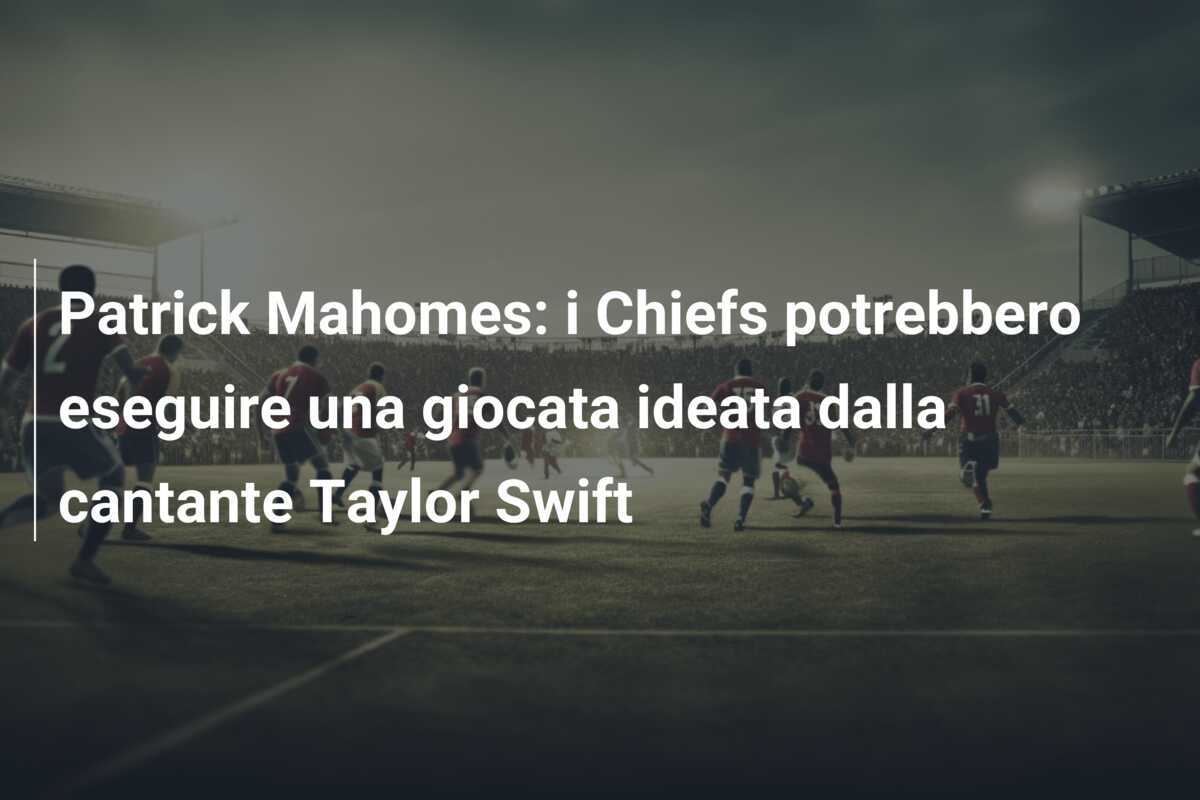 Patrick Mahomes: i Chiefs potrebbero eseguire una giocata ideata dalla cantante Taylor Swift