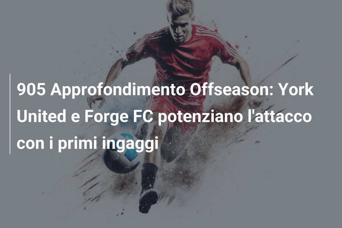 905 Approfondimento Offseason: York United e Forge FC potenziano l'attacco con i primi ingaggi