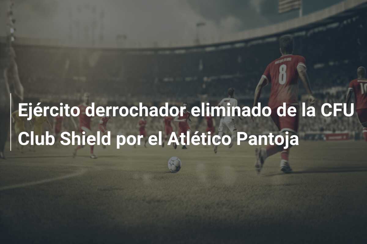 Ejército derrochador eliminado de la CFU Club Shield por el Atlético Pantoja