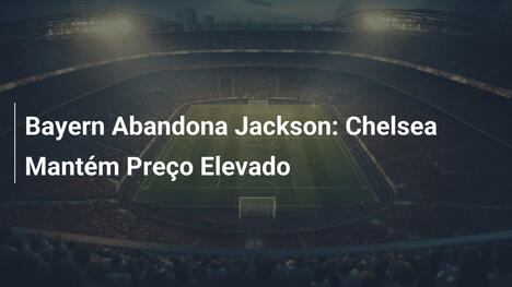 Bayern Abandona Jackson: Chelsea Mantém Preço Elevado
