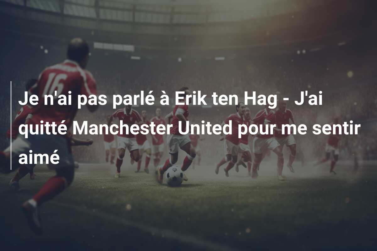 Je n’ai pas parlé à Erik ten Hag – J’ai quitté Manchester United pour me sentir aimé