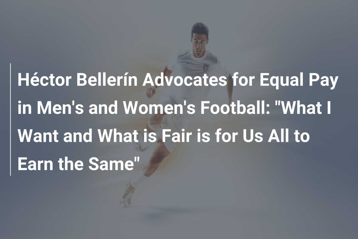 Héctor Bellerín Advocates for Equal Pay in Men’s and Women’s Football: “What I Want and What is Fair is for Us All to Earn the Same”