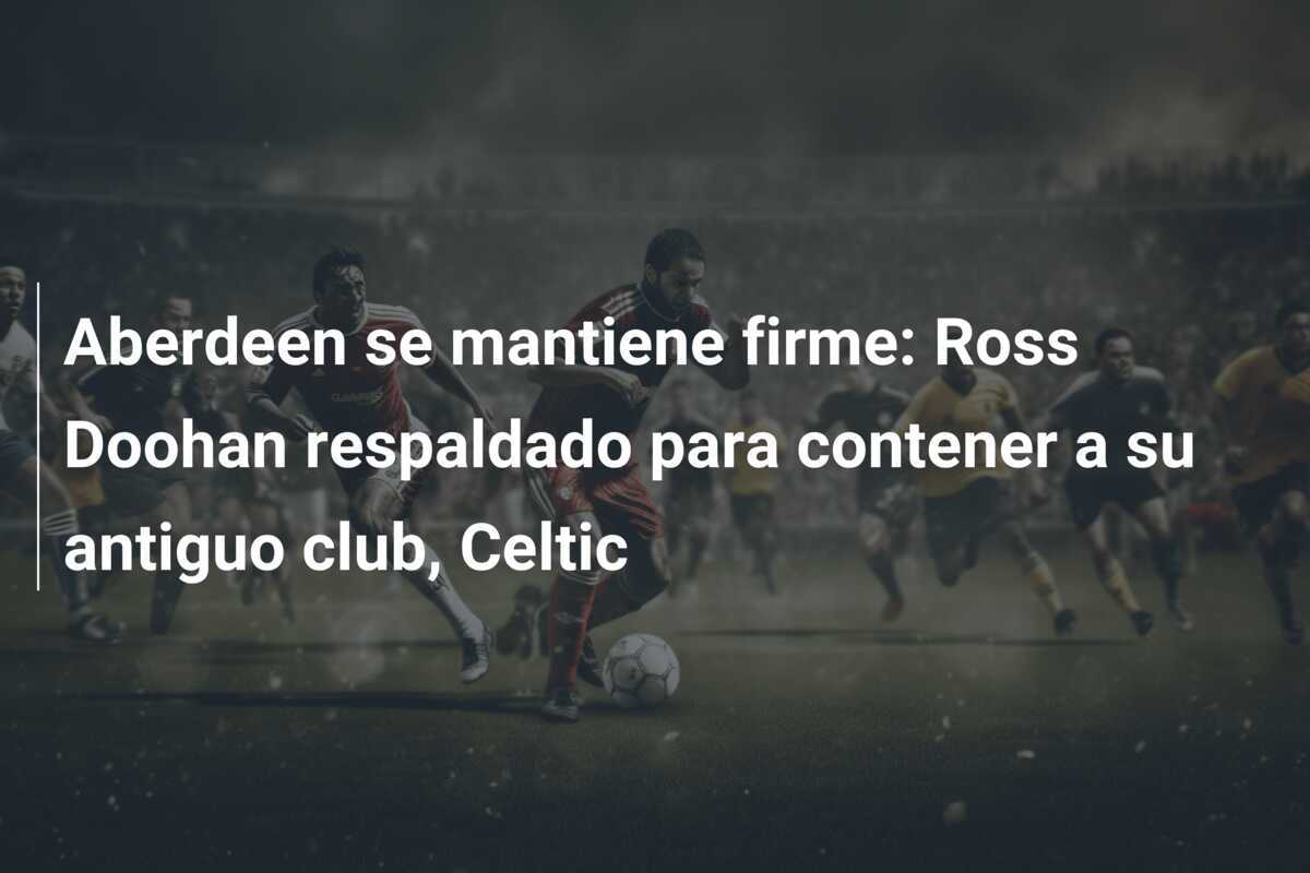 Aberdeen se mantiene firme: Ross Doohan respaldado para contener a su antiguo club, Celtic