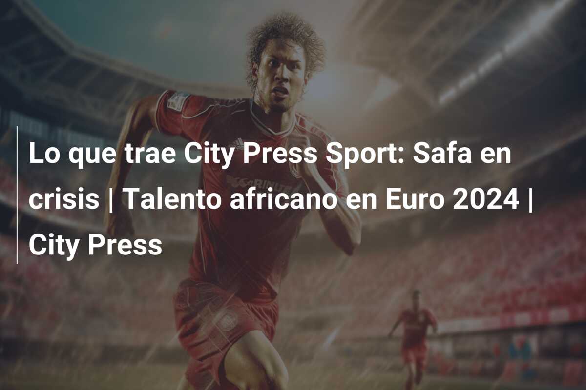 Lo que trae City Press Sport: Safa en crisis | Talento africano en Euro 2024 | City Press