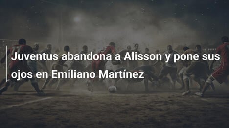 Juventus abandona a Alisson y pone sus ojos en Emiliano Martínez
