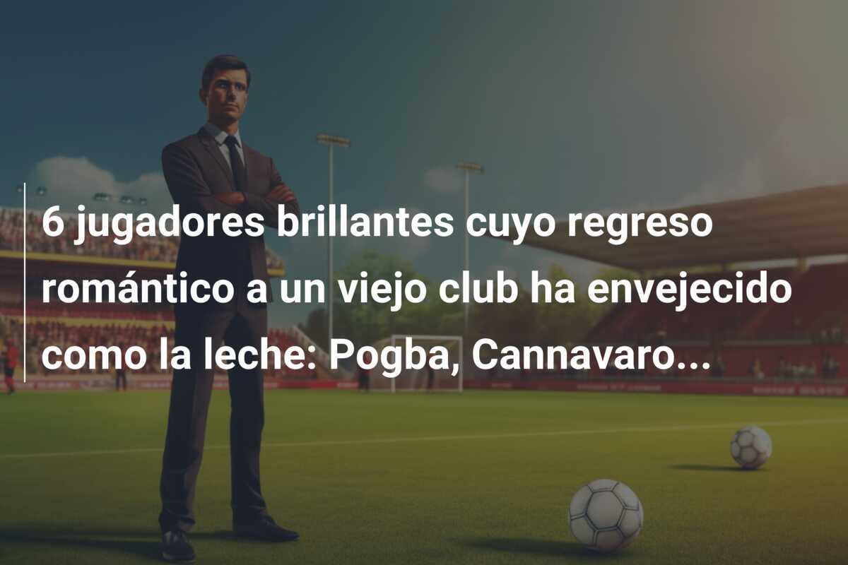 6 jugadores brillantes cuyo regreso romántico a un viejo club ha envejecido como la leche: Pogba, Cannavaro...