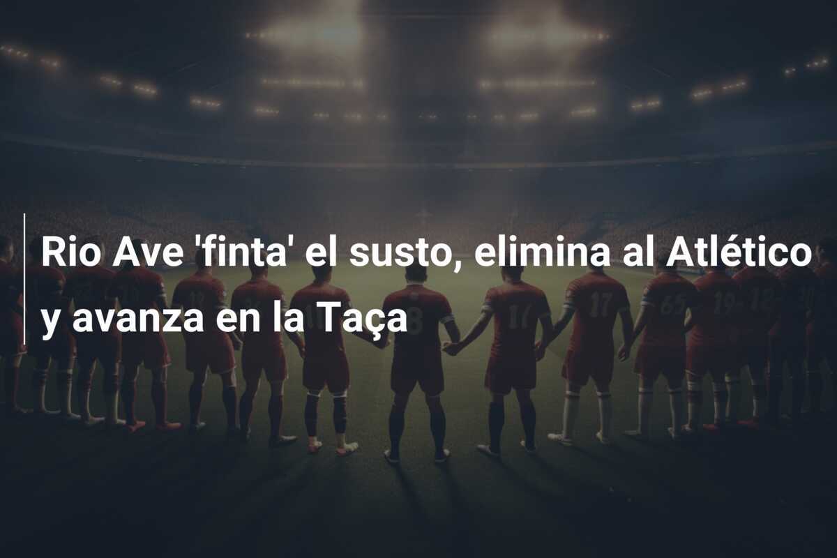 Rio Ave 'finta' el susto, elimina al Atlético y avanza en la Taça