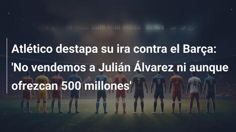 Atlético destapa su ira contra el Barça: 'No vendemos a Julián Álvarez ni aunque ofrezcan 500 millones'