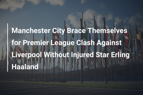 Manchester City Brace Themselves for Premier League Clash Against Liverpool Without Injured Star Erling Haaland