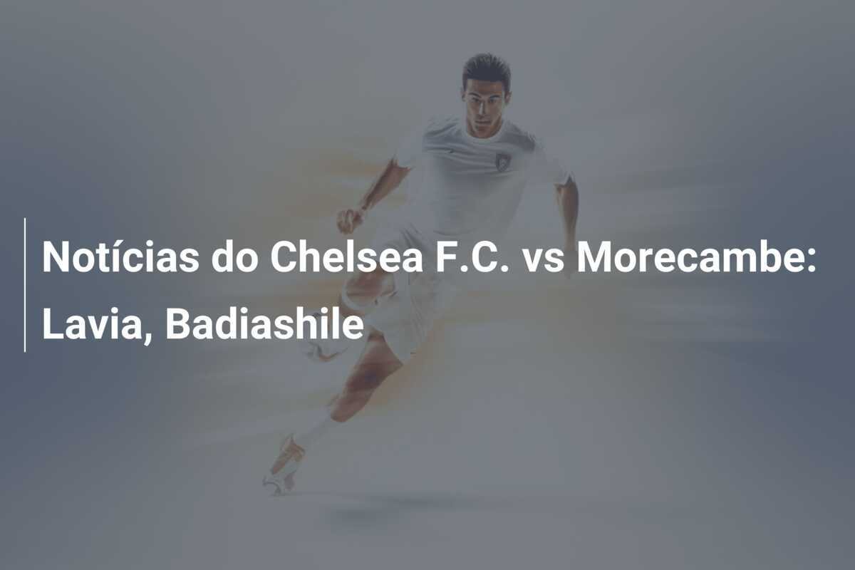 Notícias do Chelsea F.C. vs Morecambe: Lavia, Badiashile
