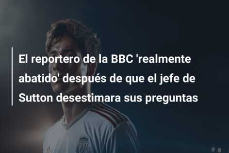 El reportero de la BBC ‘realmente abatido’ después de que el jefe de Sutton desestimara sus preguntas