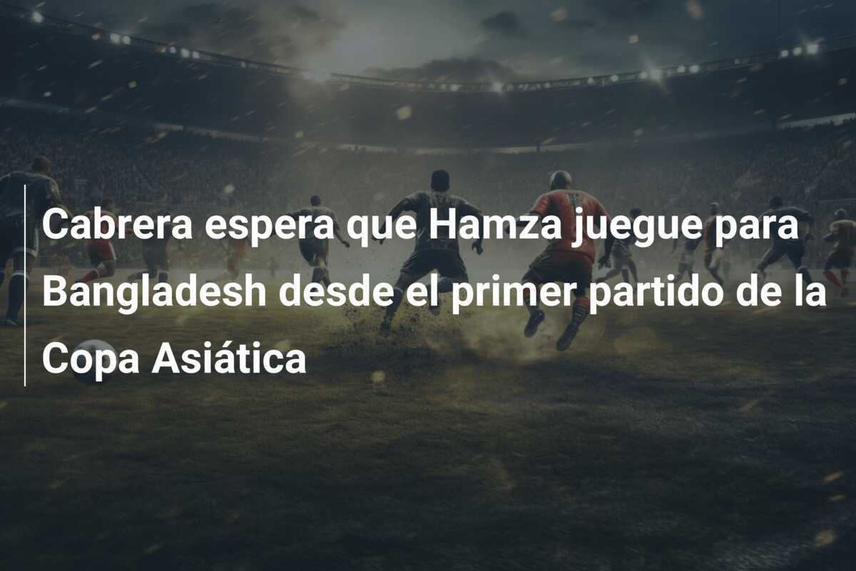 Cabrera espera que Hamza juegue para Bangladesh desde el primer partido de la Copa Asiática