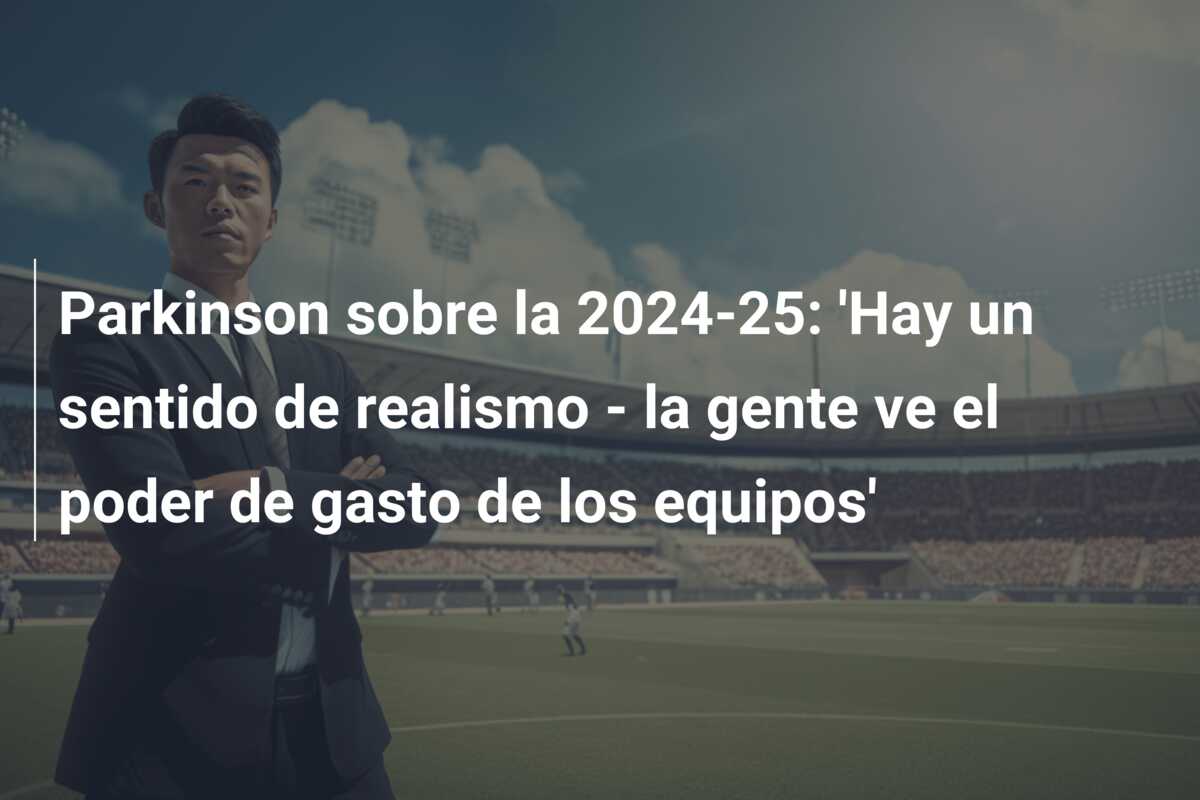 Parkinson sobre la 2024-25: ‘Hay un sentido de realismo – la gente ve el poder de gasto de los equipos’