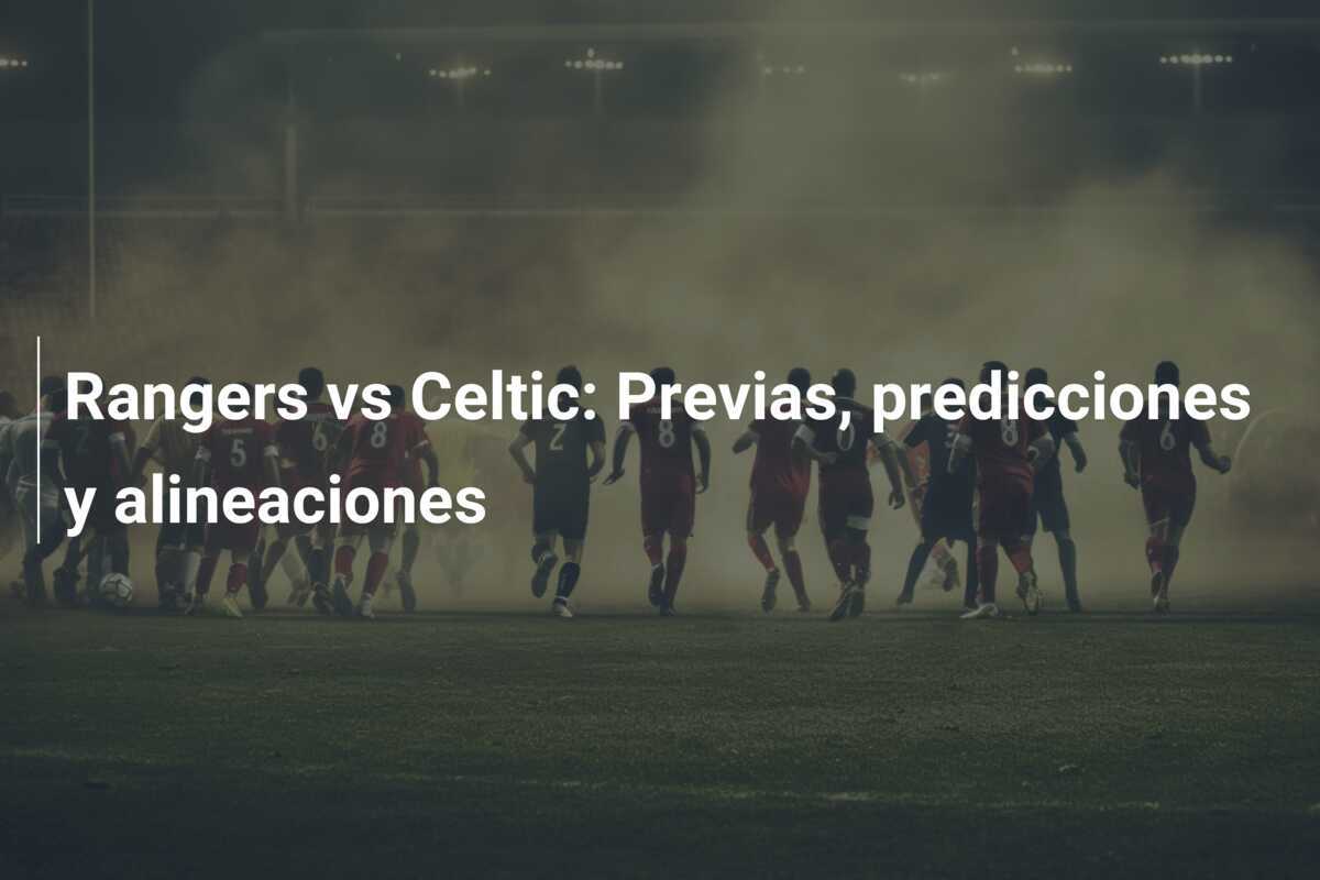 Rangers vs Celtic: Previas, predicciones y alineaciones