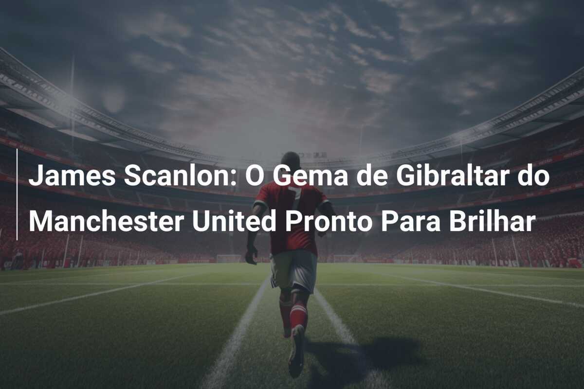 James Scanlon: O Gema de Gibraltar do Manchester United Pronto Para Brilhar