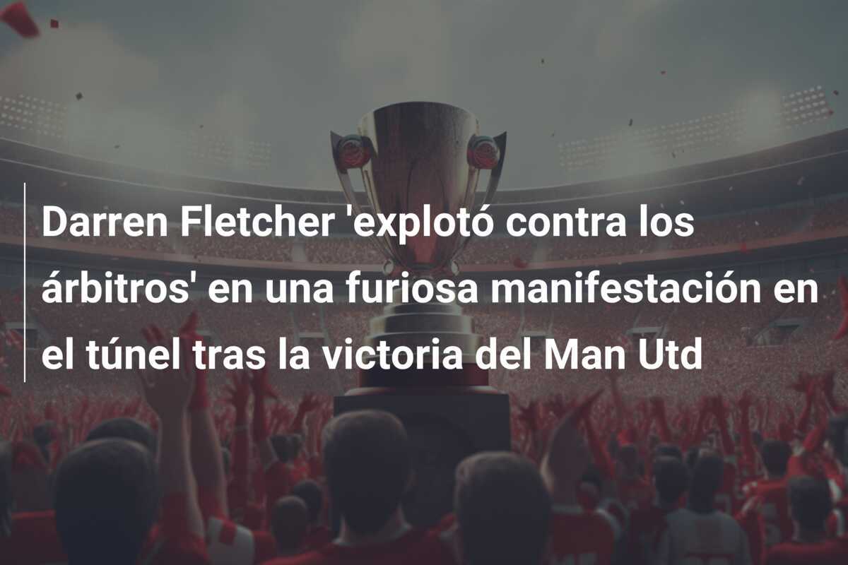 Darren Fletcher 'explotó contra los árbitros' en una furiosa manifestación en el túnel tras la victoria del Man Utd