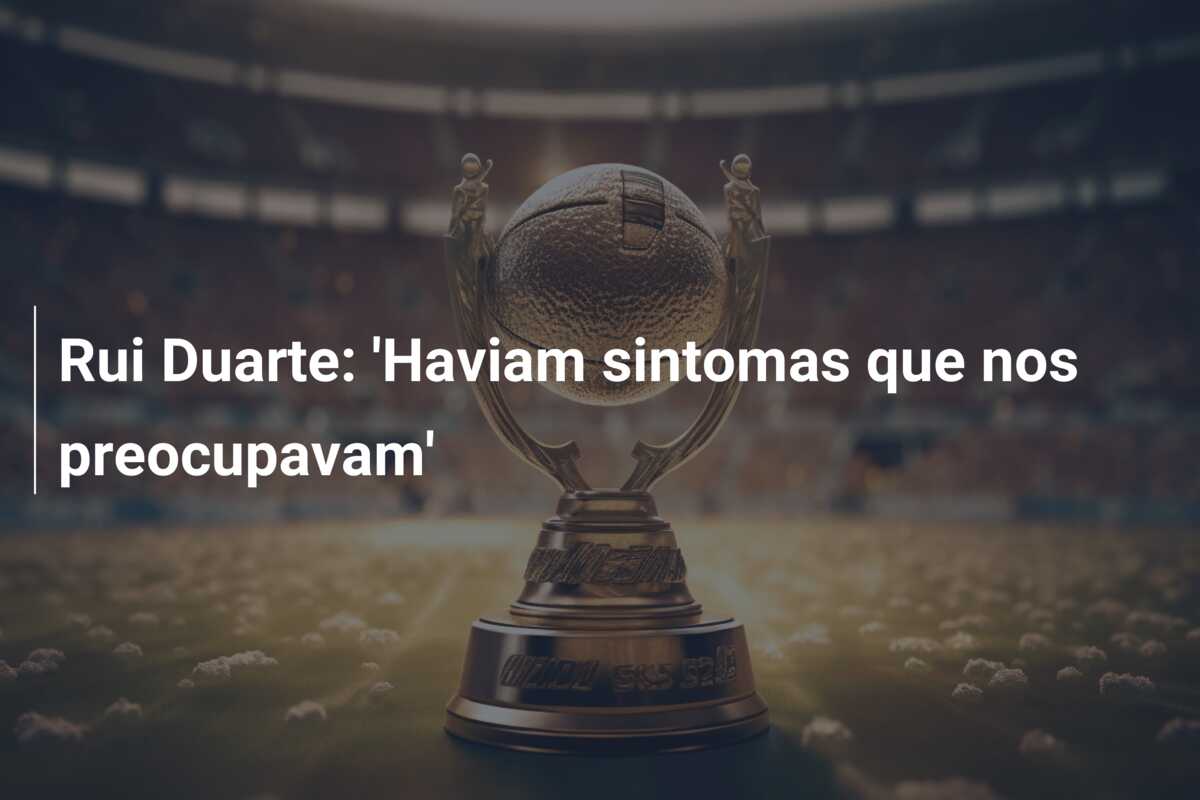 Rui Duarte: ‘Haviam sintomas que nos preocupavam’