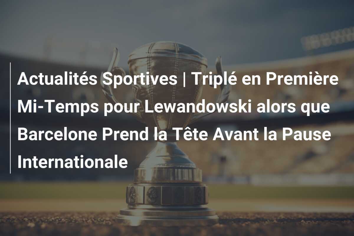 Actualités Sportives | Triplé en Première Mi-Temps pour Lewandowski alors que Barcelone Prend la Tête Avant la Pause Internationale