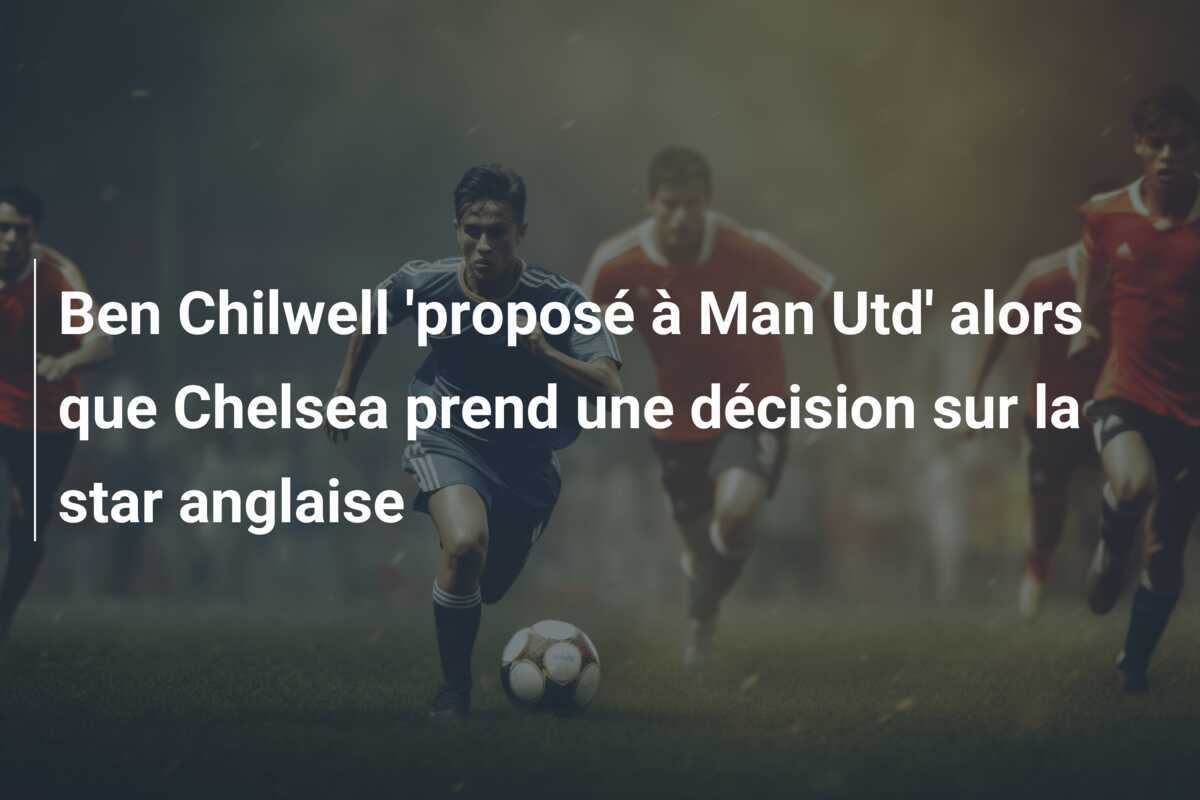 Ben Chilwell ‘proposé à Man Utd’ alors que Chelsea prend une décision sur la star anglaise
