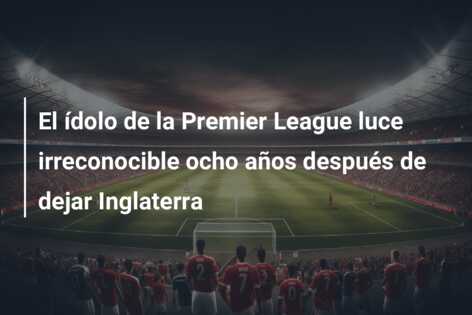 El ídolo de la Premier League luce irreconocible ocho años después de dejar Inglaterra