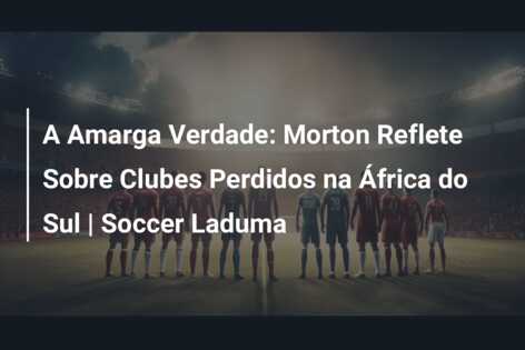 A Amarga Verdade: Morton Reflete Sobre Clubes Perdidos na África do Sul | Soccer Laduma