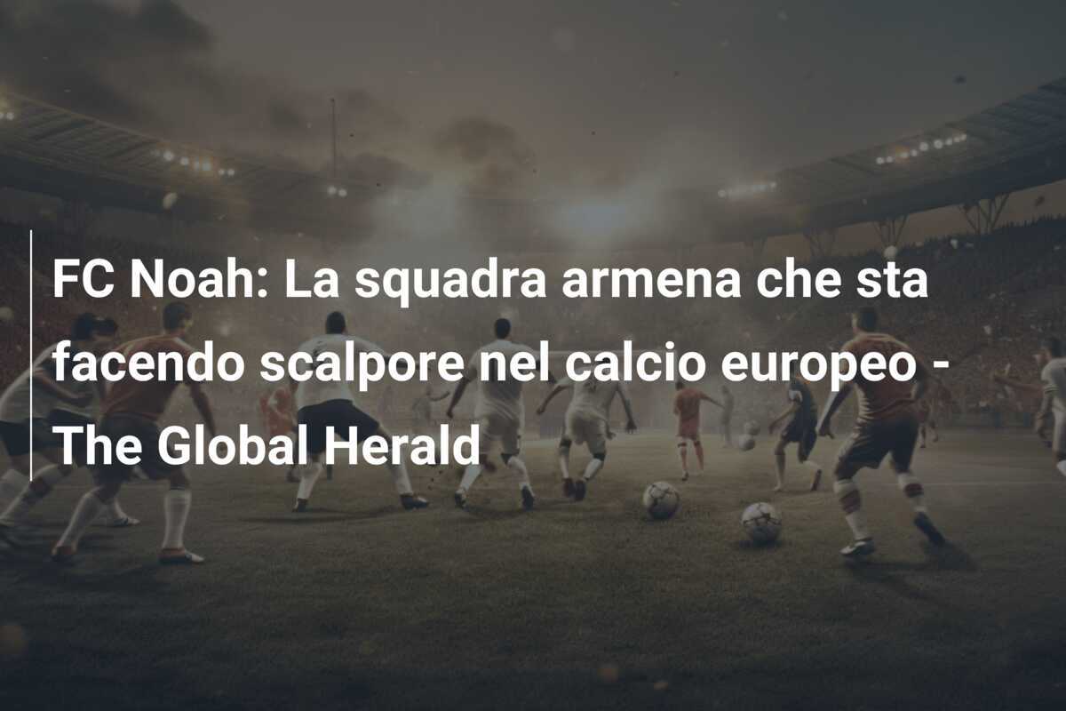 FC Noah: La squadra armena che sta facendo scalpore nel calcio europeo - The Global Herald