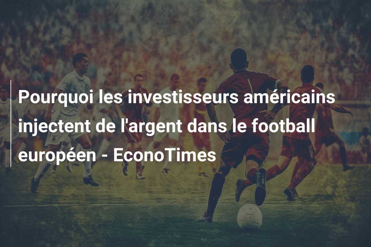Pourquoi les investisseurs américains injectent de l’argent dans le football européen – EconoTimes