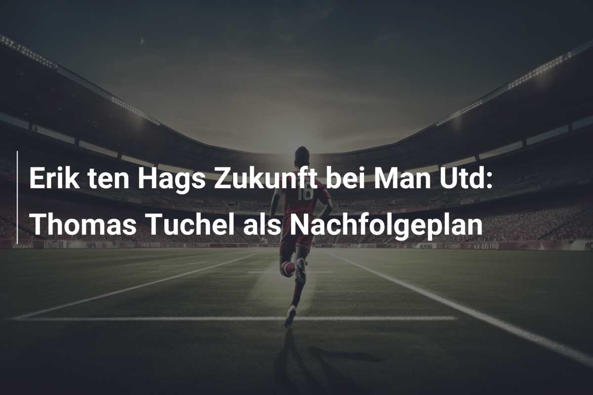 Erik ten Hags Zukunft bei Man Utd: Thomas Tuchel als Nachfolgeplan
