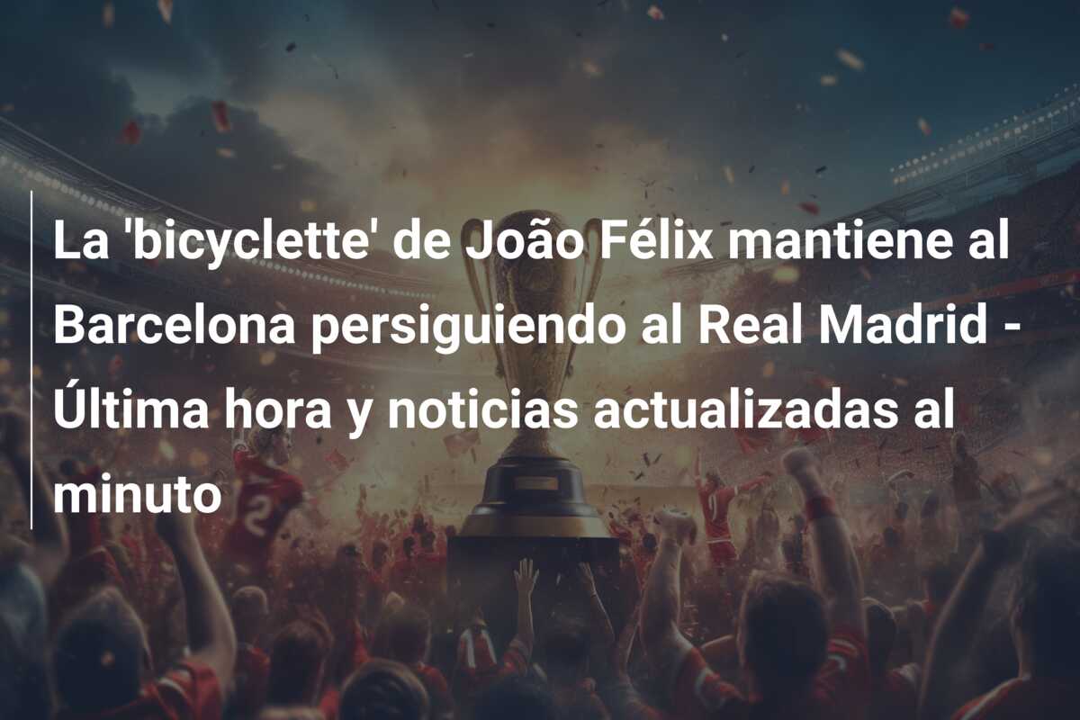 La ‘bicyclette’ de João Félix mantiene al Barcelona persiguiendo al Real Madrid – Última hora y noticias actualizadas al minuto