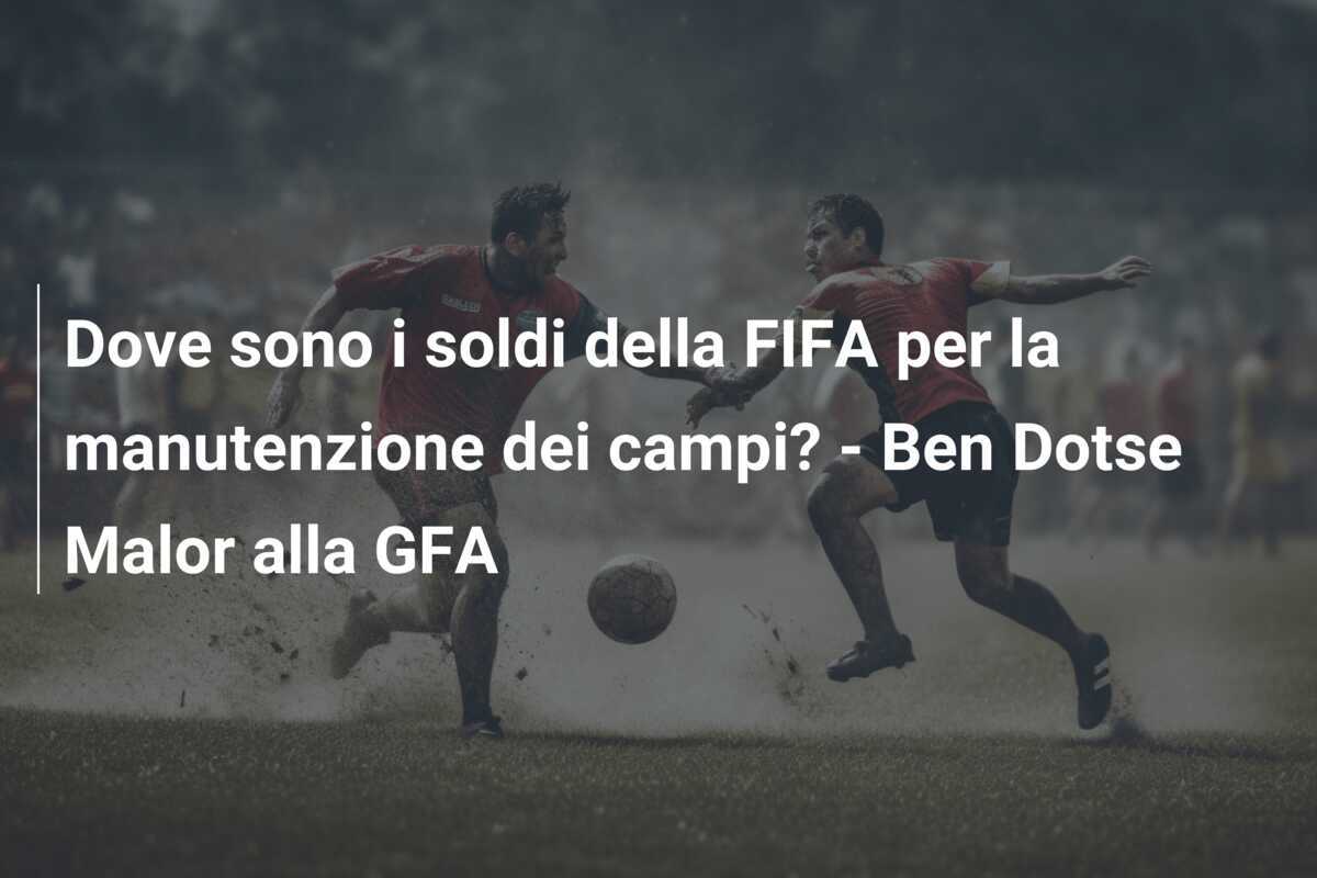 Dove sono i soldi della FIFA per la manutenzione dei campi? - Ben Dotse Malor alla GFA