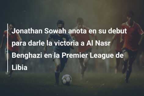 Jonathan Sowah anota en su debut para darle la victoria a Al Nasr Benghazi en la Premier League de Libia