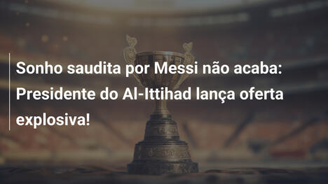 Sonho saudita por Messi não acaba: Presidente do Al-Ittihad lança oferta explosiva!