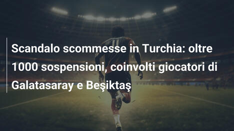 Scandalo scommesse in Turchia: oltre 1000 sospensioni, coinvolti giocatori di Galatasaray e Beşiktaş