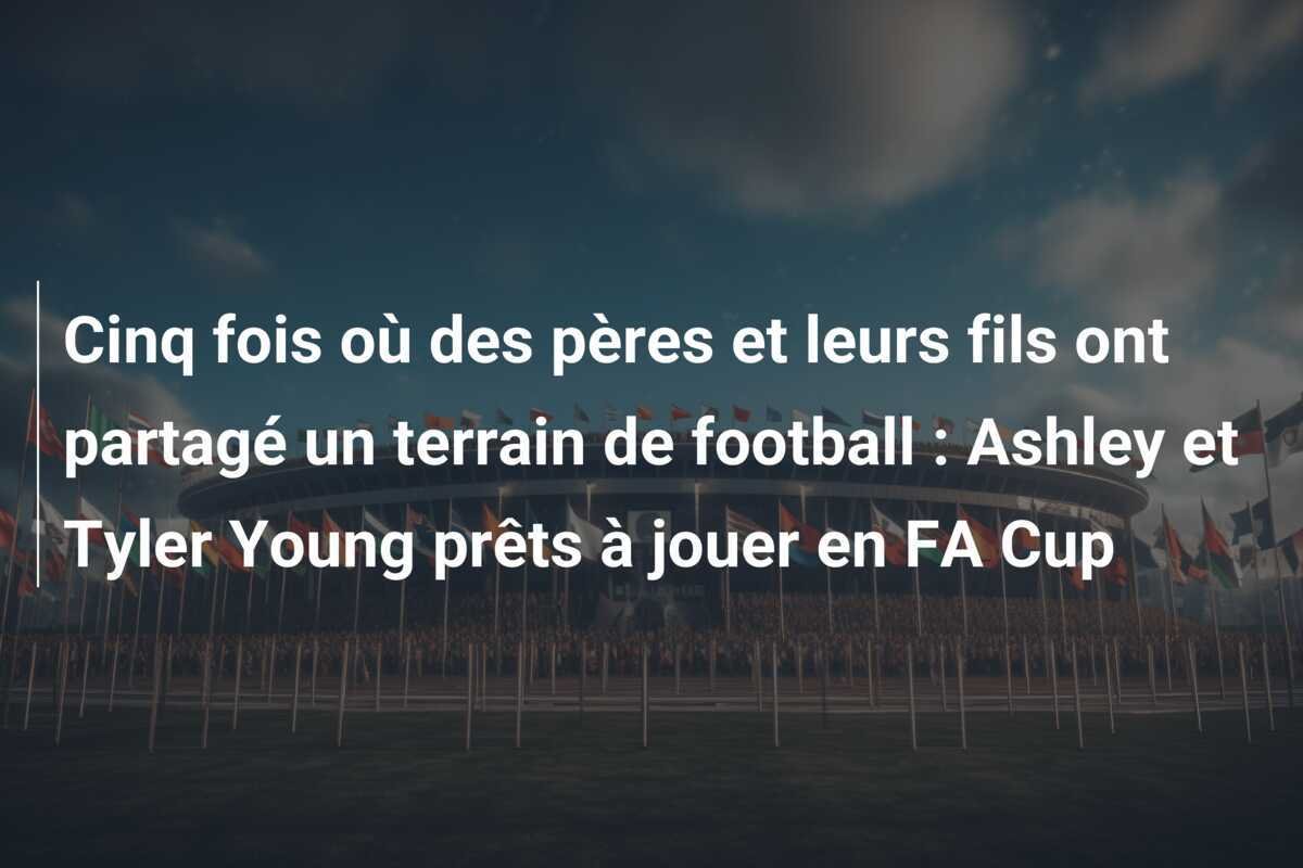 Cinq fois où des pères et leurs fils ont partagé un terrain de football : Ashley et Tyler Young prêts à jouer en FA Cup