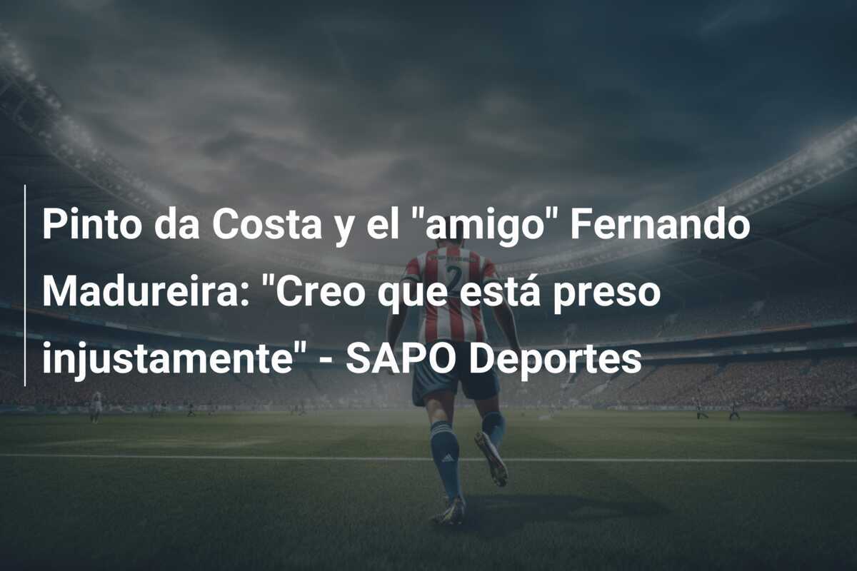 Pinto da Costa y el “amigo” Fernando Madureira: “Creo que está preso injustamente” – SAPO Deportes