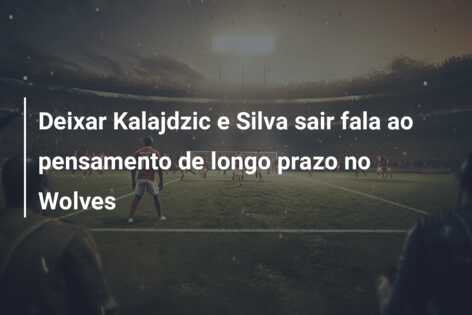Deixar Kalajdzic e Silva sair fala ao pensamento de longo prazo no Wolves