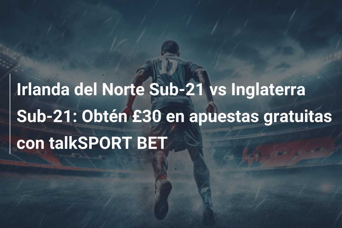 Irlanda del Norte Sub-21 vs Inglaterra Sub-21: Obtén £30 en apuestas gratuitas con talkSPORT BET